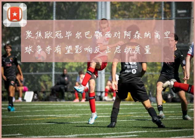聚焦欧冠毕尔巴鄂面对阿森纳高空球争夺有望影响反击启动质量