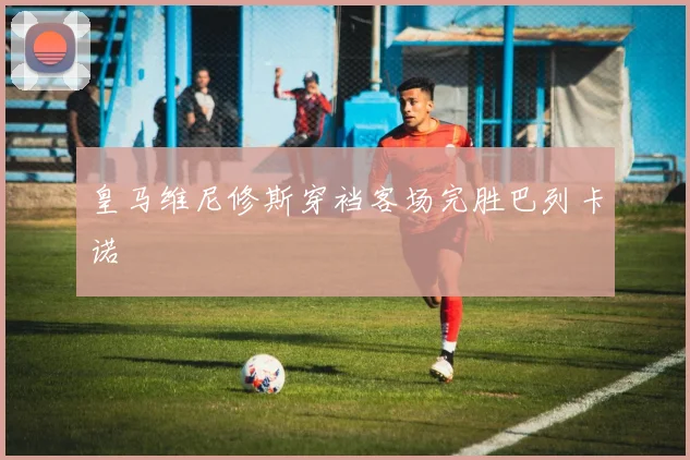 皇马维尼修斯穿裆客场完胜巴列卡诺