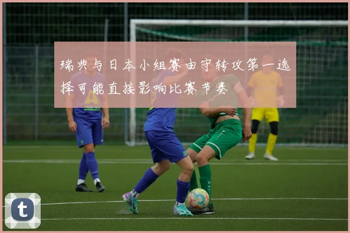 瑞典与日本小组赛由守转攻第一选择可能直接影响比赛节奏