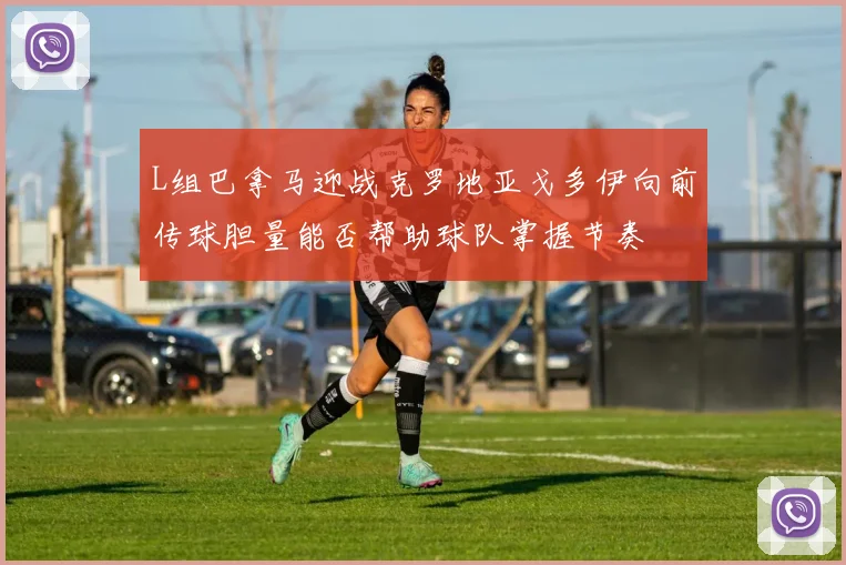 L组巴拿马迎战克罗地亚戈多伊向前传球胆量能否帮助球队掌握节奏