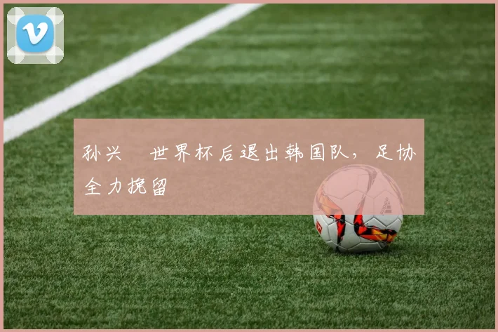 孙兴慜世界杯后退出韩国队，足协全力挽留