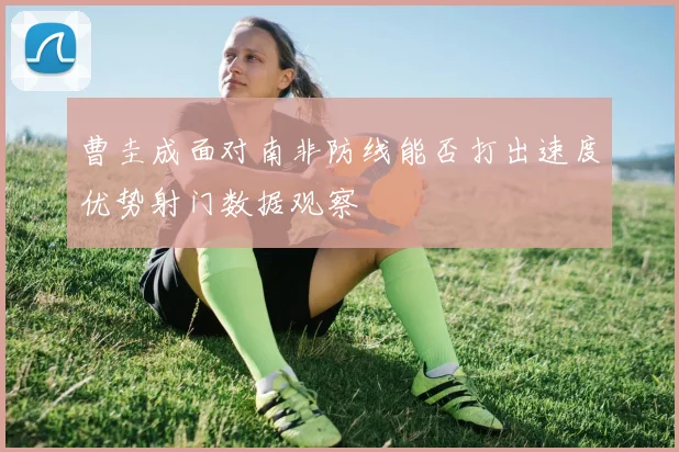 曹圭成面对南非防线能否打出速度优势射门数据观察
