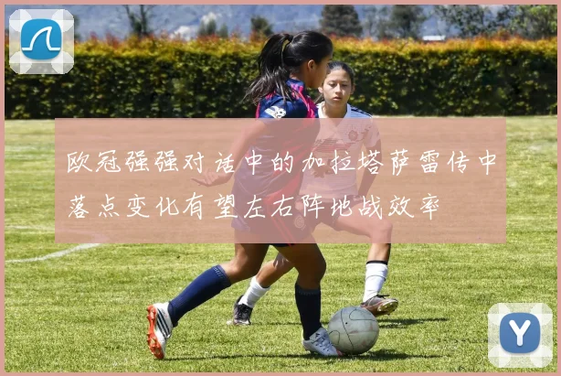欧冠强强对话中的加拉塔萨雷传中落点变化有望左右阵地战效率