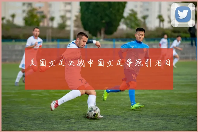 美国女足决战中国女足争冠引泪目