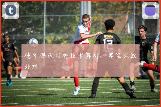 德甲现代门将技术解析,客场末段处理