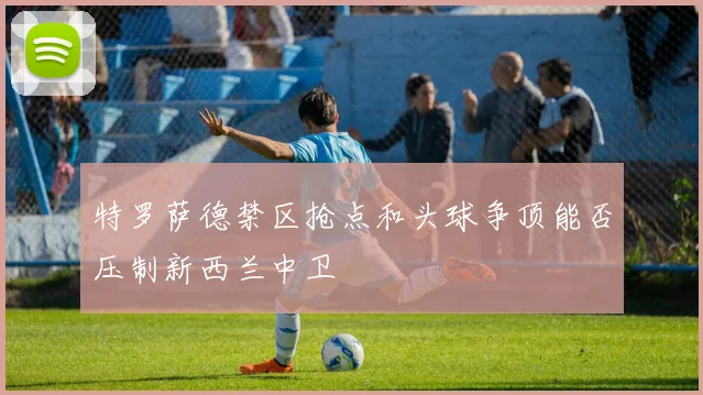 特罗萨德禁区抢点和头球争顶能否压制新西兰中卫