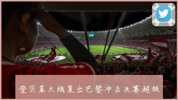 登贝莱火线复出巴黎冲击决赛超级杯绝境反击