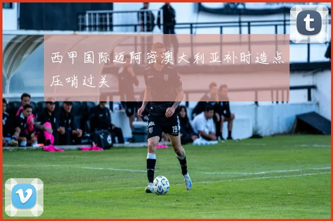 西甲国际迈阿密澳大利亚补时造点压哨过关