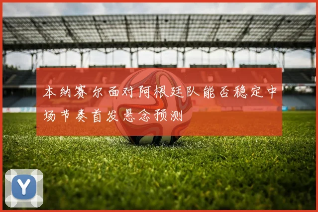 本纳赛尔面对阿根廷队能否稳定中场节奏首发悬念预测