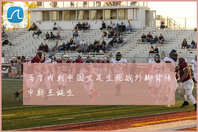 马丁内利中国女足生死战外脚背传中新王诞生