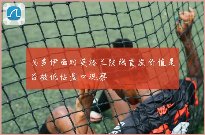 戈多伊面对英格兰防线首发价值是否被低估盘口观察