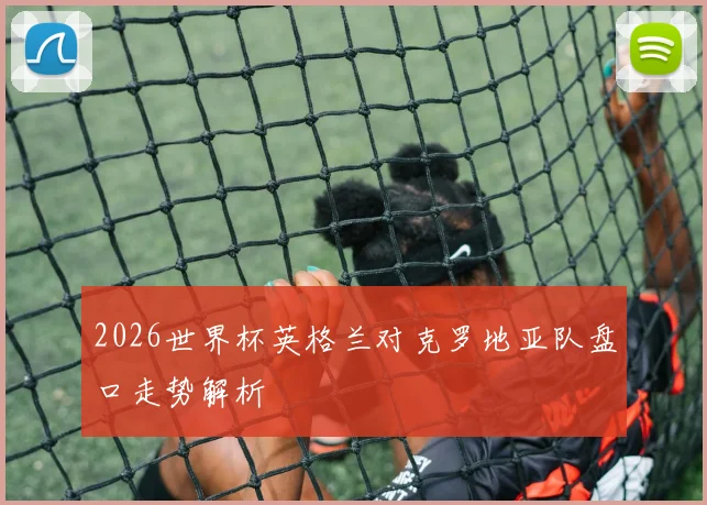 2026世界杯英格兰对克罗地亚队盘口走势解析