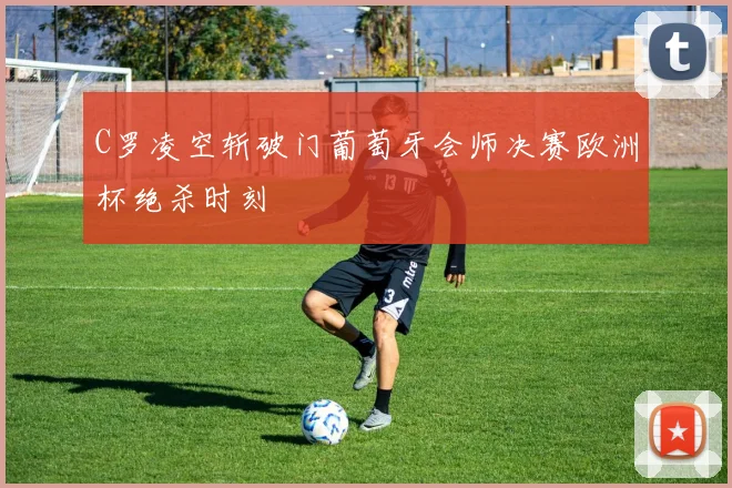 C罗凌空斩破门葡萄牙会师决赛欧洲杯绝杀时刻