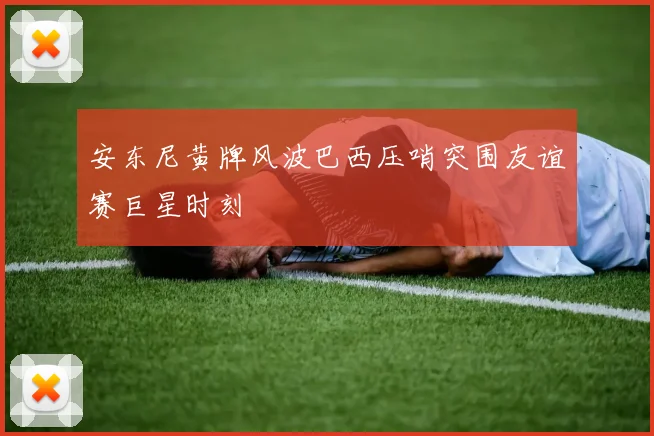 安东尼黄牌风波巴西压哨突围友谊赛巨星时刻
