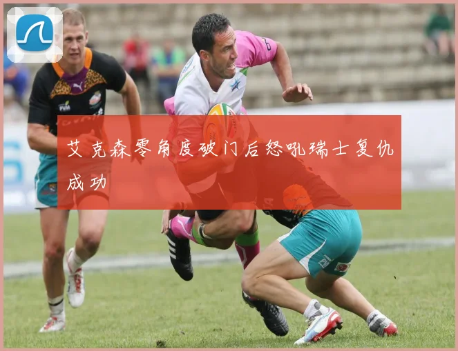 艾克森零角度破门后怒吼瑞士复仇成功