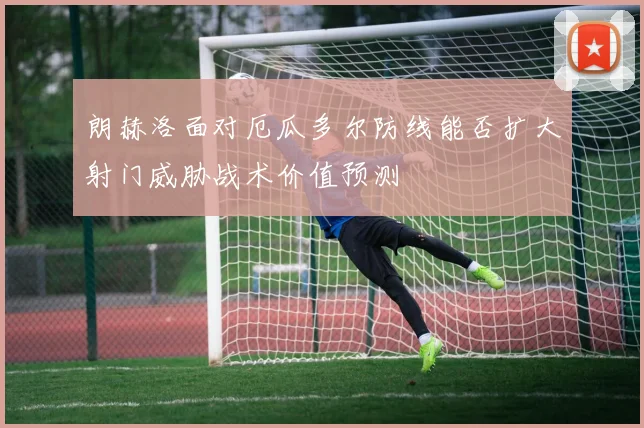 朗赫洛面对厄瓜多尔防线能否扩大射门威胁战术价值预测