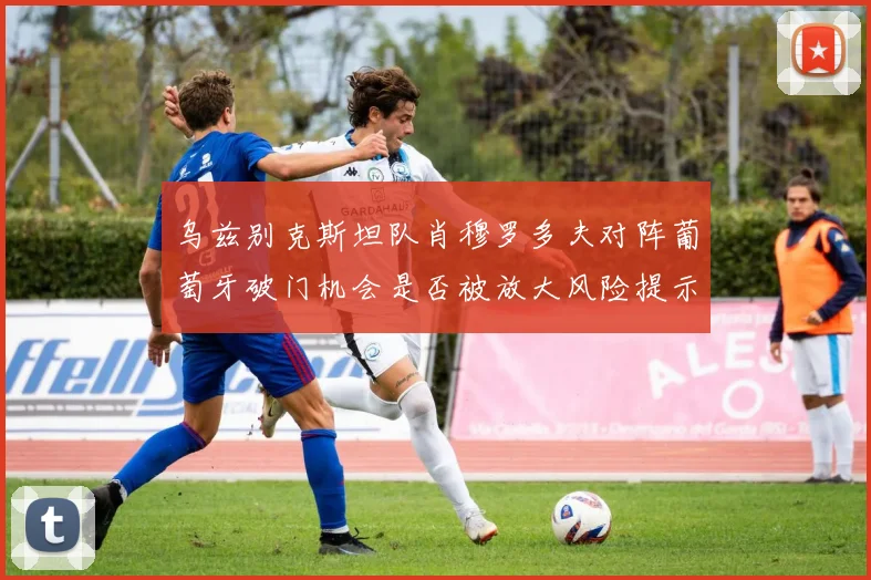 乌兹别克斯坦队肖穆罗多夫对阵葡萄牙破门机会是否被放大风险提示