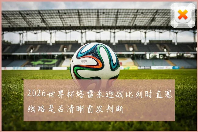 2026世界杯塔雷米迎战比利时直塞线路是否清晰首发判断