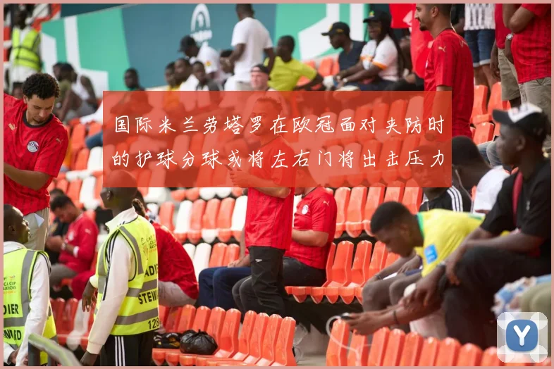 国际米兰劳塔罗在欧冠面对夹防时的护球分球或将左右门将出击压力