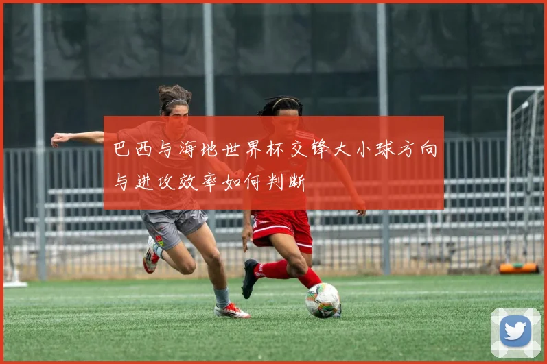 巴西与海地世界杯交锋大小球方向与进攻效率如何判断