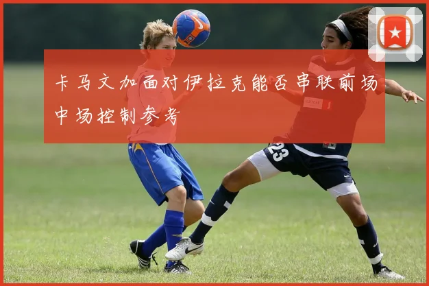 卡马文加面对伊拉克能否串联前场中场控制参考