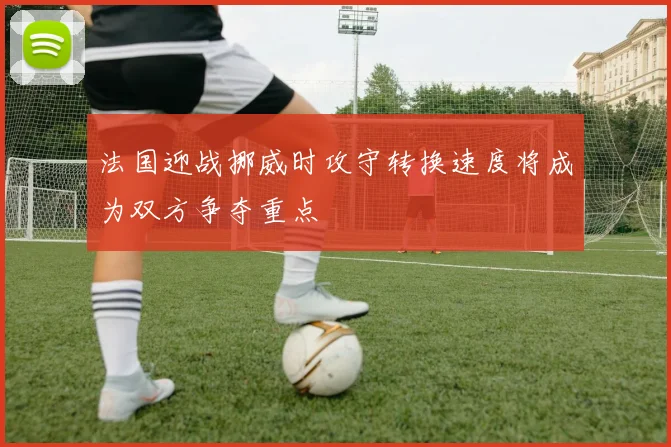 法国迎战挪威时攻守转换速度将成为双方争夺重点