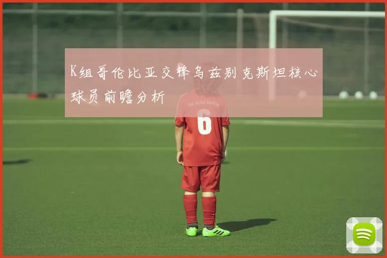 K组哥伦比亚交锋乌兹别克斯坦核心球员前瞻分析