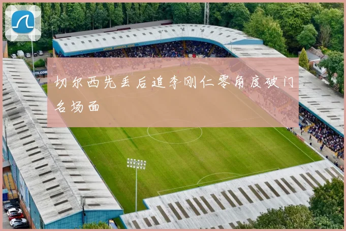 切尔西先丢后追李刚仁零角度破门名场面