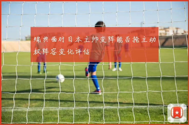瑞典面对日本主帅变阵能否抢主动权阵容变化评估