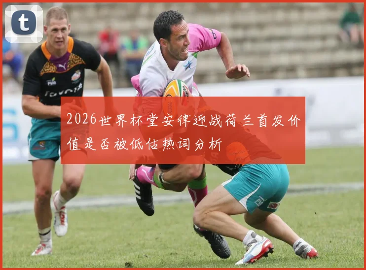 2026世界杯堂安律迎战荷兰首发价值是否被低估热词分析
