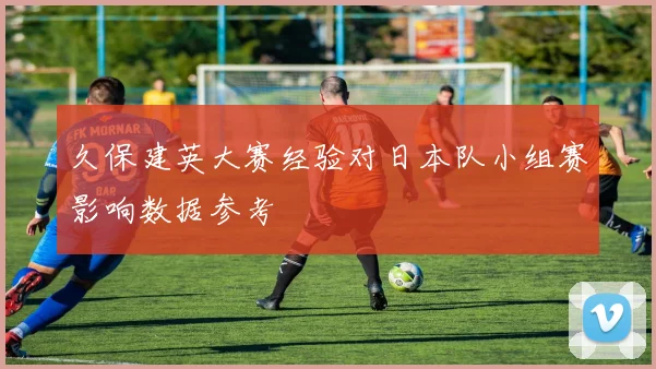 久保建英大赛经验对日本队小组赛影响数据参考