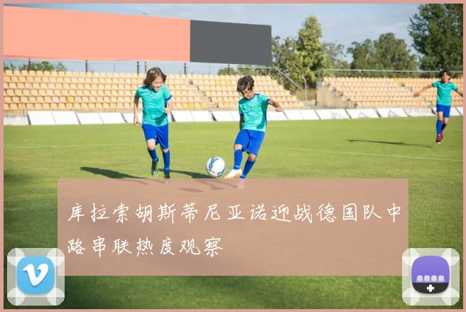 库拉索胡斯蒂尼亚诺迎战德国队中路串联热度观察